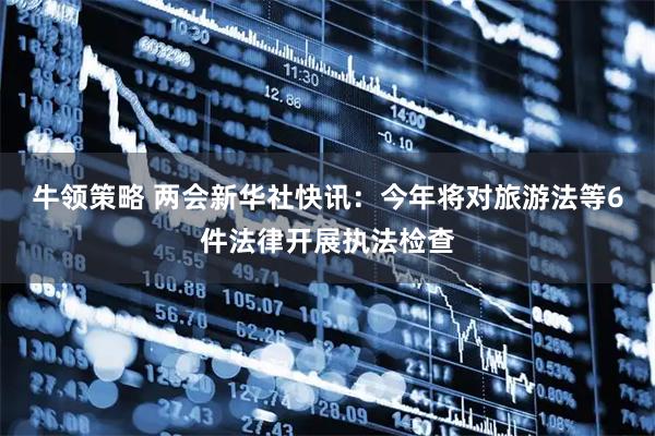 牛领策略 两会新华社快讯：今年将对旅游法等6件法律开展执法检查