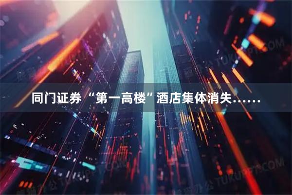 同门证券 “第一高楼”酒店集体消失……