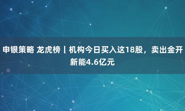 申银策略 龙虎榜丨机构今日买入这18股，卖出金开新能4.6亿元