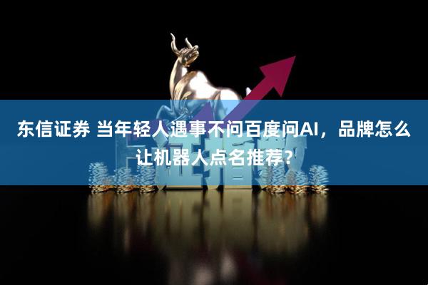 东信证券 当年轻人遇事不问百度问AI，品牌怎么让机器人点名推荐？