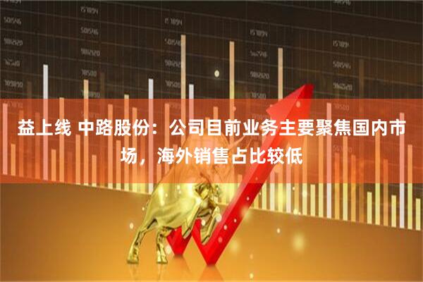 益上线 中路股份：公司目前业务主要聚焦国内市场，海外销售占比较低