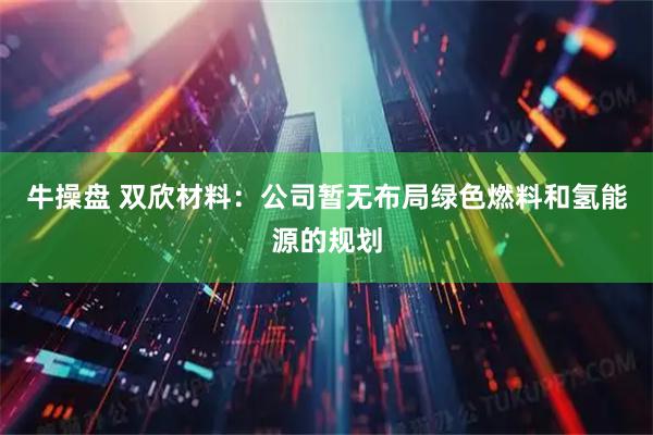 牛操盘 双欣材料：公司暂无布局绿色燃料和氢能源的规划