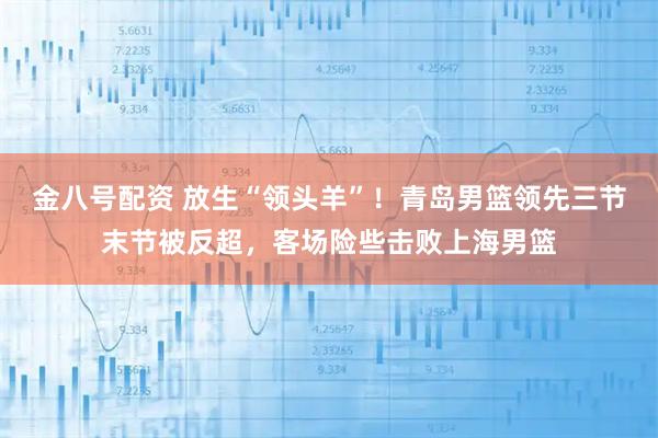 金八号配资 放生“领头羊”！青岛男篮领先三节末节被反超，客场险些击败上海男篮