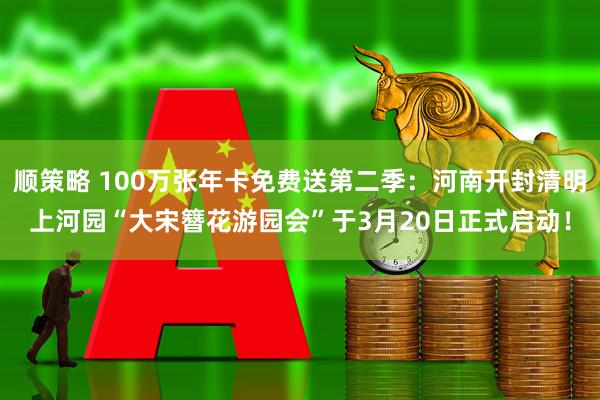 顺策略 100万张年卡免费送第二季：河南开封清明上河园“大宋簪花游园会”于3月20日正式启动！