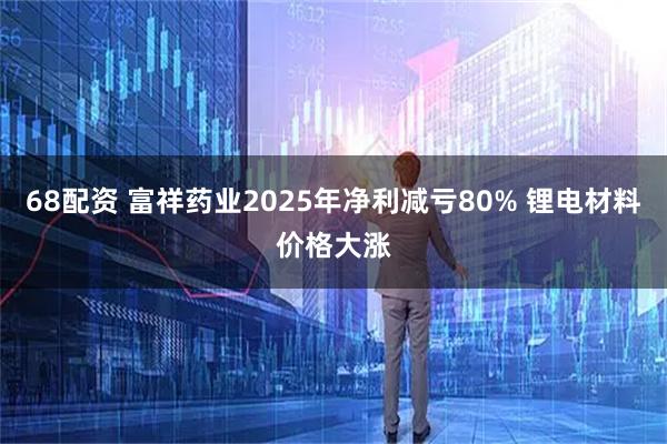 68配资 富祥药业2025年净利减亏80% 锂电材料价格大涨