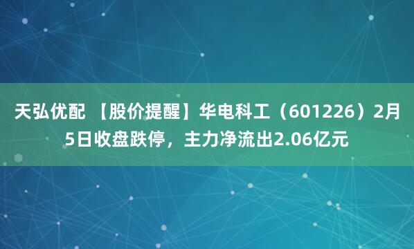 天弘优配 【股价提醒】华电科工（601226）2月5日收盘跌停，主力净流出2.06亿元