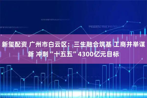 新玺配资 广州市白云区：三生融合筑基 工商并举谋新 冲刺“十五五”4300亿元目标