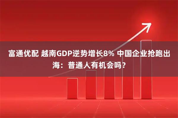 富通优配 越南GDP逆势增长8% 中国企业抢跑出海：普通人有机会吗？