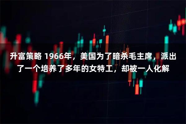 升富策略 1966年，美国为了暗杀毛主席，派出了一个培养了多年的女特工，却被一人化解