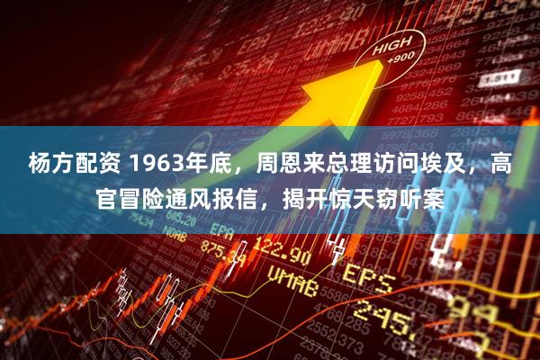 杨方配资 1963年底,周恩来总理访问埃及,高官冒险通风报信,揭开惊天窃听案
