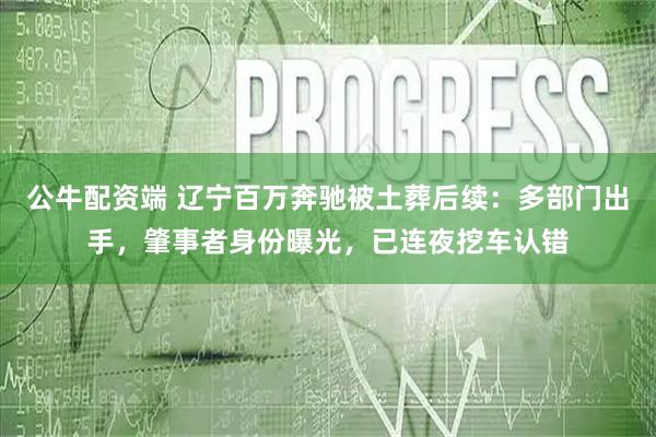 公牛配资端 辽宁百万奔驰被土葬后续：多部门出手，肇事者身份曝光，已连夜挖车认错