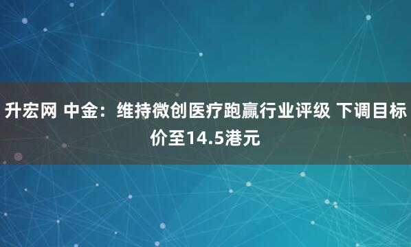 升宏网 中金：维持微创医疗跑赢行业评级 下调目标价至14.5港元