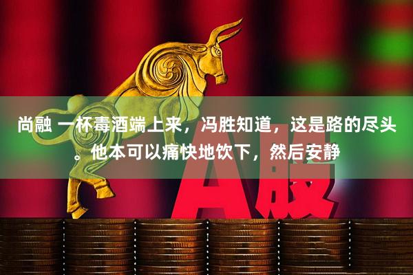 尚融 一杯毒酒端上来，冯胜知道，这是路的尽头。他本可以痛快地饮下，然后安静