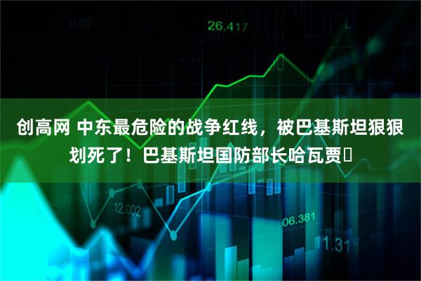 创高网 中东最危险的战争红线，被巴基斯坦狠狠划死了！巴基斯坦国防部长哈瓦贾・