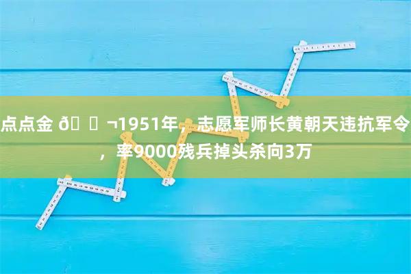点点金 🌬1951年，志愿军师长黄朝天违抗军令，率9000残兵掉头杀向3万