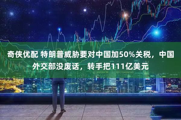 奇侠优配 特朗普威胁要对中国加50%关税，中国外交部没废话，转手把111亿美元