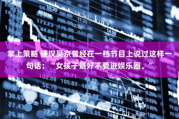掌上策略 硬汉吴京曾经在一档节目上说过这样一句话:“女孩子最好不要进娱乐圈。”
