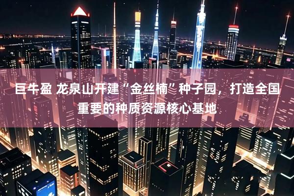 巨牛盈 龙泉山开建“金丝楠”种子园，打造全国重要的种质资源核心基地