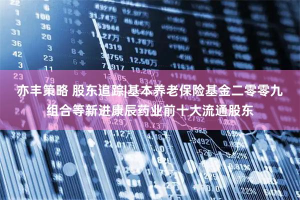 亦丰策略 股东追踪|基本养老保险基金二零零九组合等新进康辰药业前十大流通股东