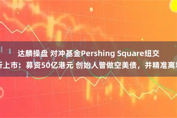 达麟操盘 对冲基金Pershing Square纽交所上市：募资50亿港元 创始人曾做空美债，并精准离场
