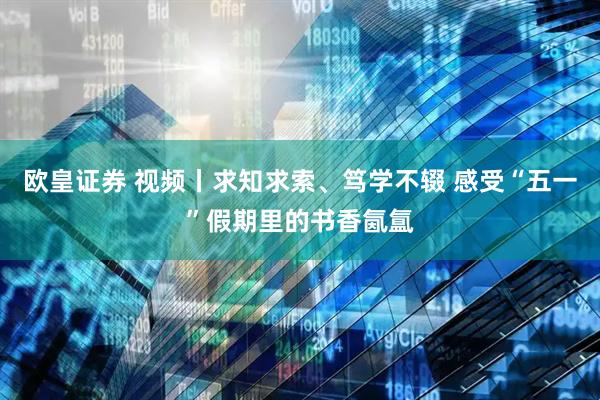 欧皇证券 视频丨求知求索、笃学不辍 感受“五一”假期里的书香氤氲
