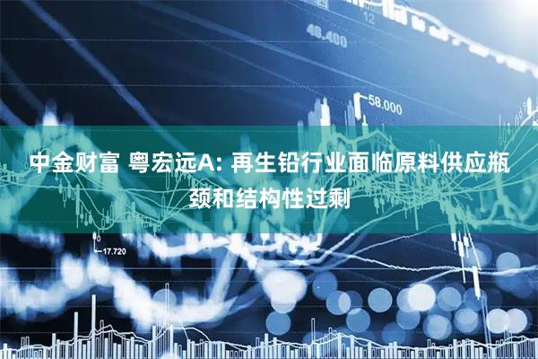 中金财富 粤宏远A: 再生铅行业面临原料供应瓶颈和结构性过剩