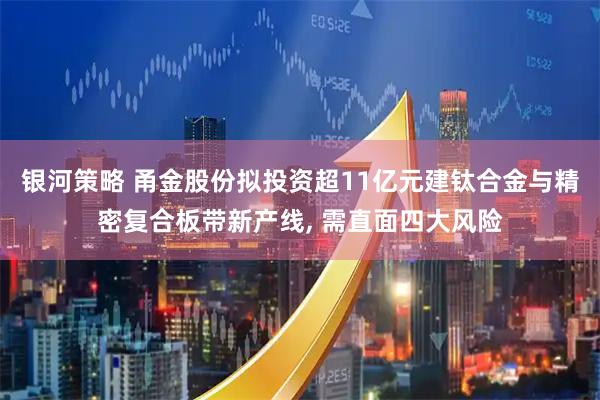 银河策略 甬金股份拟投资超11亿元建钛合金与精密复合板带新产线, 需直面四大风险