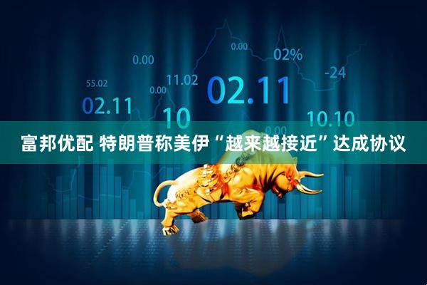富邦优配 特朗普称美伊“越来越接近”达成协议