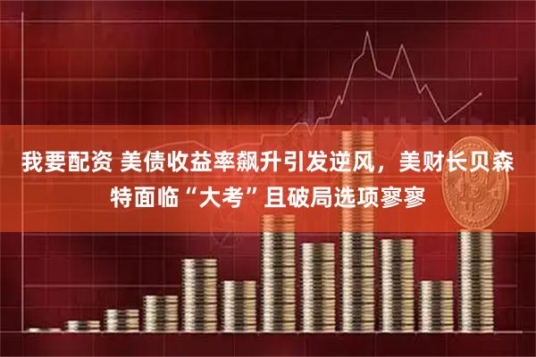 我要配资 美债收益率飙升引发逆风，美财长贝森特面临“大考”且破局选项寥寥