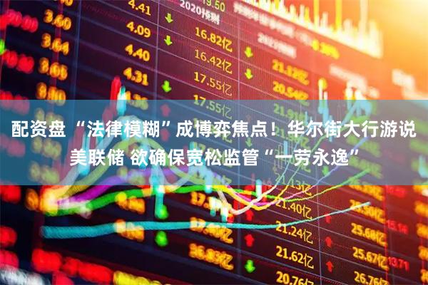 配资盘 “法律模糊”成博弈焦点！华尔街大行游说美联储 欲确保宽松监管“一劳永逸”