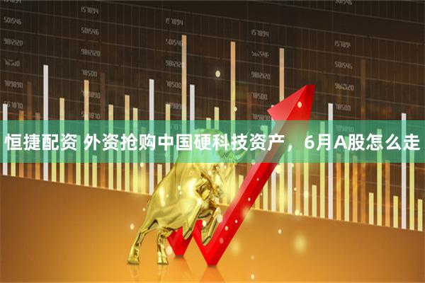恒捷配资 外资抢购中国硬科技资产，6月A股怎么走