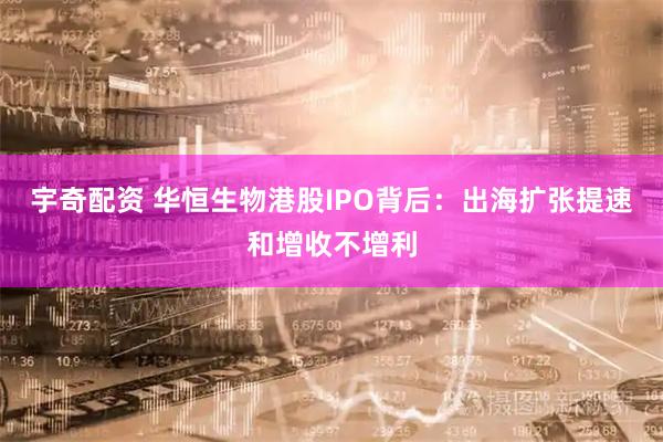 宇奇配资 华恒生物港股IPO背后：出海扩张提速和增收不增利