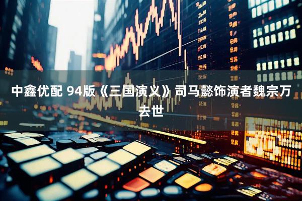 中鑫优配 94版《三国演义》司马懿饰演者魏宗万去世