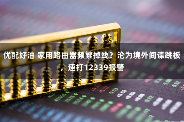 优配好油 家用路由器频繁掉线？沦为境外间谍跳板，速打12339报警