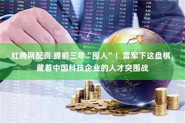 红腾网配资 提前三年“囤人”！雷军下这盘棋，藏着中国科技企业的人才突围战