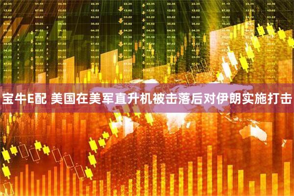 宝牛E配 美国在美军直升机被击落后对伊朗实施打击