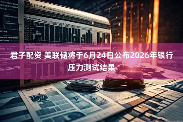 君子配资 美联储将于6月24日公布2026年银行压力测试结果