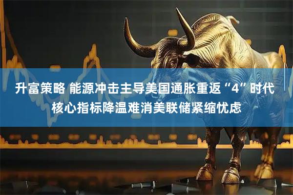升富策略 能源冲击主导美国通胀重返“4”时代 核心指标降温难消美联储紧缩忧虑