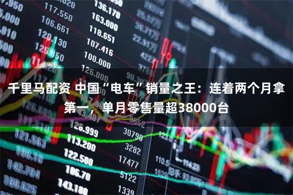 千里马配资 中国“电车”销量之王：连着两个月拿第一，单月零售量超38000台