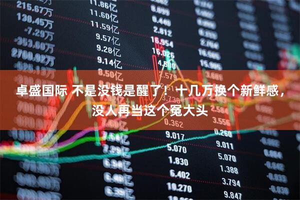 卓盛国际 不是没钱是醒了！十几万换个新鲜感，没人再当这个冤大头
