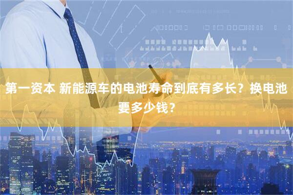 第一资本 新能源车的电池寿命到底有多长？换电池要多少钱？