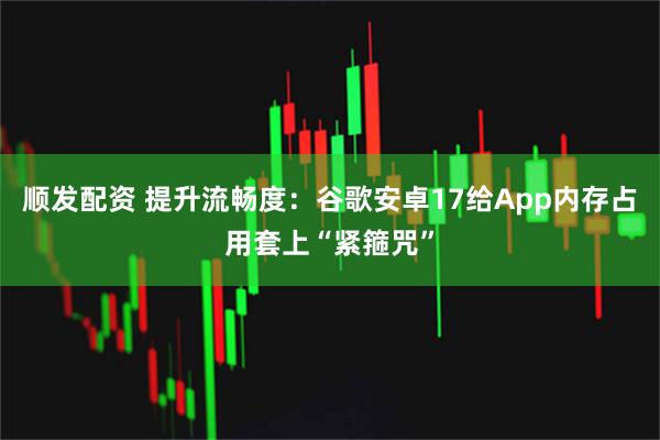 顺发配资 提升流畅度：谷歌安卓17给App内存占用套上“紧箍咒”