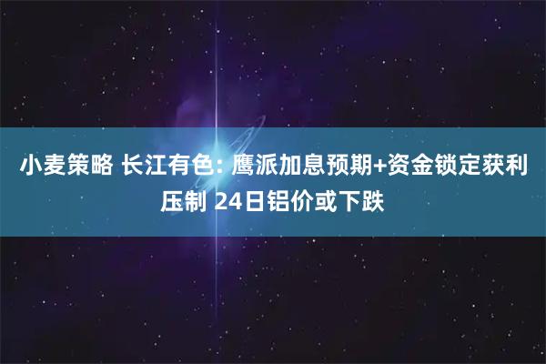 小麦策略 长江有色: 鹰派加息预期+资金锁定获利压制 24日铝价或下跌