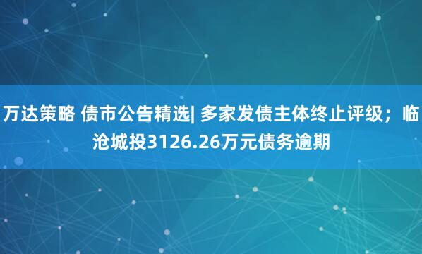 万达策略 债市公告精选| 多家发债主体终止评级；临沧城投3126.26万元债务逾期