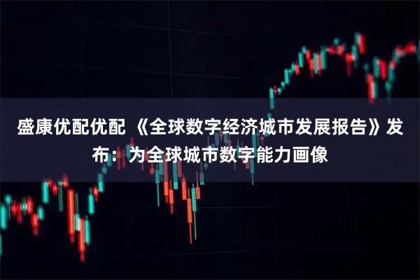 盛康优配优配 《全球数字经济城市发展报告》发布：为全球城市数字能力画像