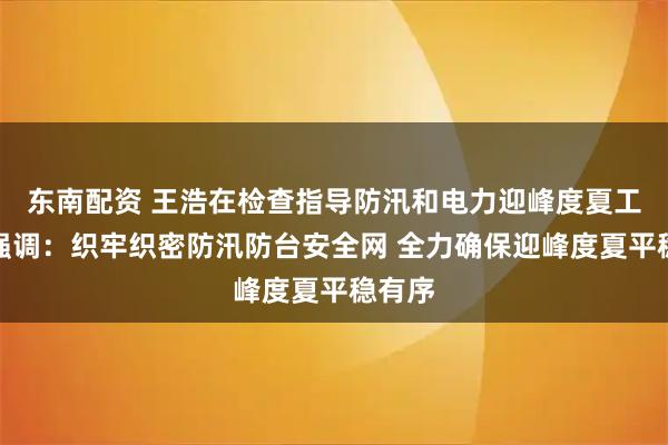 东南配资 王浩在检查指导防汛和电力迎峰度夏工作时强调：织牢织密防汛防台安全网 全力确保迎峰度夏平稳有序