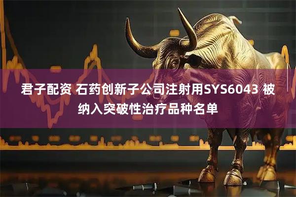 君子配资 石药创新子公司注射用SYS6043 被纳入突破性治疗品种名单