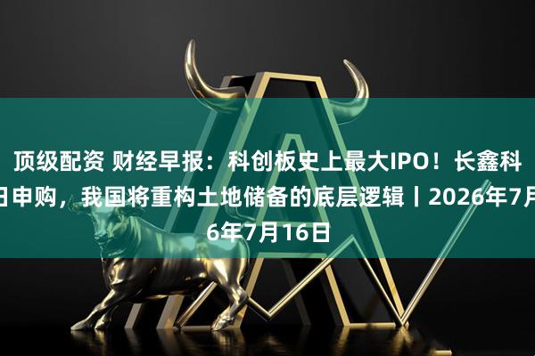 顶级配资 财经早报：科创板史上最大IPO！长鑫科技今日申购，我国将重构土地储备的底层逻辑丨2026年7月16日