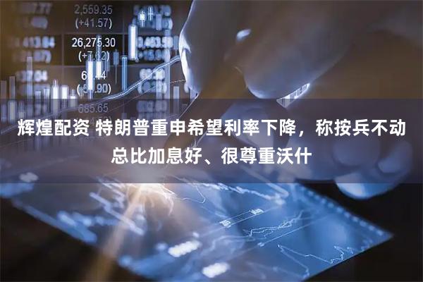 辉煌配资 特朗普重申希望利率下降，称按兵不动总比加息好、很尊重沃什