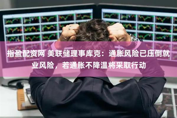 指盈配资网 美联储理事库克:通胀风险已压倒就业风险,若通胀不降温将采取行动